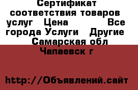 Сертификат соответствия товаров, услуг › Цена ­ 4 000 - Все города Услуги » Другие   . Самарская обл.,Чапаевск г.